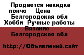 Продается накидка пончо  › Цена ­ 1 000 - Белгородская обл. Хобби. Ручные работы » Вязание   . Белгородская обл.